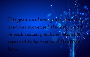 This year s autumn grain planting area has increased steadily  and the peak season purchase volume is expected to be around 200 million tons.