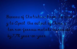 Bureau of Statistics: From January to April  the output of China s ten non-ferrous metals increased by 7.7% year-on-year