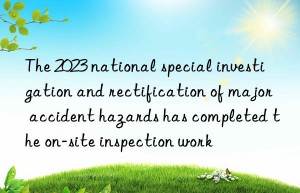 The 2023 national special investigation and rectification of major accident hazards has completed the on-site inspection work