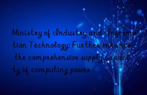 Ministry of Industry and Information Technology: Further enhance the comprehensive supply capacity of computing power