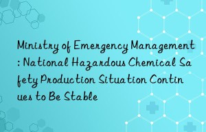 Ministry of Emergency Management: National Hazardous Chemical Safety Production Situation Continues to Be Stable