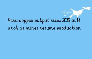 Peru copper output rises 20% in March as mines resume production