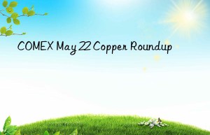COMEX May 22 Copper Roundup
