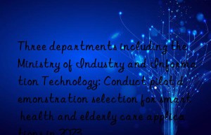 Three departments including the Ministry of Industry and Information Technology: Conduct pilot demonstration selection for smart health and elderly care applications in 2023