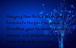 Huayang New Materials intends to terminate the fixed increase of 550 million yuan to develop new businesses, and performance may continue to be under pressure