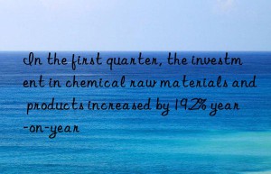 In the first quarter, the investment in chemical raw materials and products increased by 19.2% year-on-year