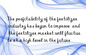 The profitability of the fertilizer industry has begun to improve  and the fertilizer market will fluctuate at a high level in the future
