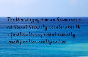 The Ministry of Human Resources and Social Security accelerates the facilitation of social security qualification certification