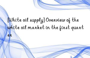 [White oil supply] Overview of the white oil market in the first quarter