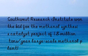 Southwest Research Institute won the bid for the methanol synthesis catalyst project of 1.8 million tons/year large-scale methanol plant!