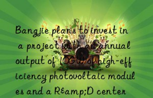 Bangjie plans to invest in a project with an annual output of 10GW of high-efficiency photovoltaic modules and a R&D center