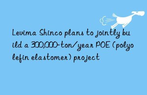 Levima Shinco plans to jointly build a 300,000-ton/year POE (polyolefin elastomer) project