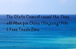 The State Council issued the  Overall Plan for China (Xinjiang) Pilot Free Trade Zone
