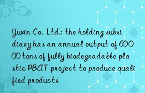 Yuxin Co.  Ltd.: the holding subsidiary has an annual output of 60 000 tons of fully biodegradable plastic PBAT project to produce qualified products