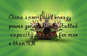 China s non-fossil energy power generation installed capacity accounts for more than 50%