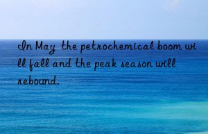 In May  the petrochemical boom will fall and the peak season will rebound.