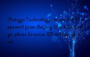 Zhongyu Technology received IPO approval from Beijing Stock Exchange: plans to raise 325 million yuan