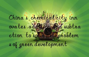China s  chemical city  innovates  addition and subtraction  to solve new problems of green development