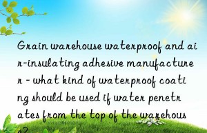 Grain warehouse waterproof and air-insulating adhesive manufacturer – what kind of waterproof coating should be used if water penetrates from the top of the warehouse?