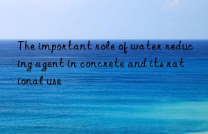 The important role of water reducing agent in concrete and its rational use