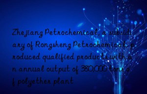 Zhejiang Petrochemical, a subsidiary of Rongsheng Petrochemical, produced qualified products with an annual output of 380,000 tons of polyether plant
