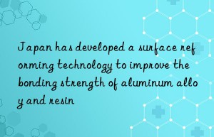 Japan has developed a surface reforming technology to improve the bonding strength of aluminum alloy and resin