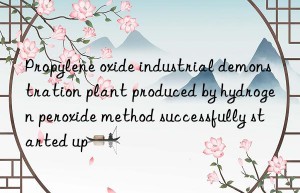 Propylene oxide industrial demonstration plant produced by hydrogen peroxide method successfully started up