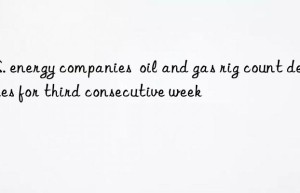 U.S. energy companies  oil and gas rig count declines for third consecutive week