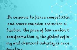 In response to fierce competition and severe emission reduction situation  the pace of low-carbon transformation of the global refining and chemical industry is accelerating