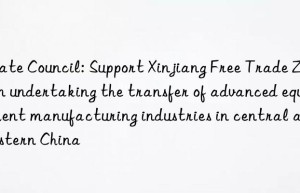 State Council: Support Xinjiang Free Trade Zone in undertaking the transfer of advanced equipment manufacturing industries in central and eastern China