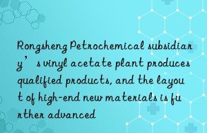Rongsheng Petrochemical subsidiary’s vinyl acetate plant produces qualified products, and the layout of high-end new materials is further advanced