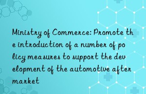 Ministry of Commerce: Promote the introduction of a number of policy measures to support the development of the automotive aftermarket