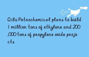 Qilu Petrochemical plans to build 1 million tons of ethylene and 200,000 tons of propylene oxide projects