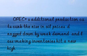 ​OPEC+ s additional production cuts curb the rise in oil prices  dragged down by weak demand  and loss-making inventories hit a new high