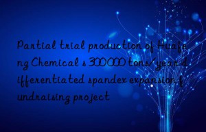 Partial trial production of Huafeng Chemical s 300 000 tons/year differentiated spandex expansion fundraising project