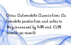 China Automobile Association: Automobile production and sales in May increased by 9.4% and 10.3% month-on-month
