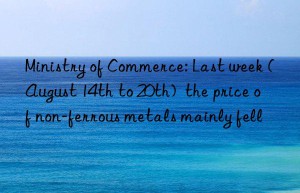 Ministry of Commerce: Last week (August 14th to 20th)  the price of non-ferrous metals mainly fell
