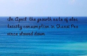 In April  the growth rate of electricity consumption in Shanxi Province slowed down