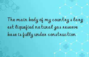 The main body of my country s largest liquefied natural gas reserve base is fully under construction