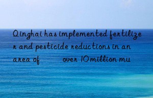 Qinghai has implemented fertilizer and pesticide reductions in an area of ​​over 10 million mu