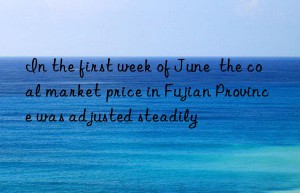 In the first week of June  the coal market price in Fujian Province was adjusted steadily