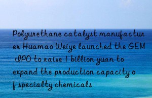 Polyurethane catalyst manufacturer Huamao Weiye launched the GEM IPO to raise 1 billion yuan to expand the production capacity of specialty chemicals