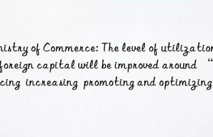 Ministry of Commerce: The level of utilization of foreign capital will be improved around “advancing  increasing  promoting and optimizing”