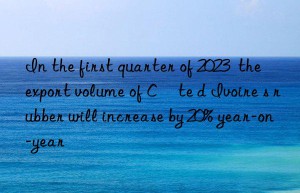 In the first quarter of 2023  the export volume of Côte d Ivoire s rubber will increase by 20% year-on-year