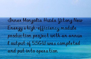 Inner Mongolia Huida Yitong New Energy s high-efficiency module production project with an annual output of 5.5GW was completed and put into operation