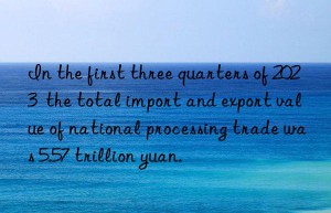 In the first three quarters of 2023  the total import and export value of national processing trade was 5.57 trillion yuan.