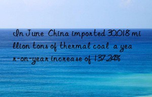 In June  China imported 30.018 million tons of thermal coal  a year-on-year increase of 137.24%