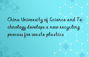 China University of Science and Technology develops a new recycling process for waste plastics