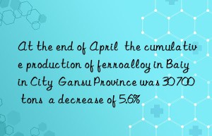 At the end of April  the cumulative production of ferroalloy in Baiyin City  Gansu Province was 30 700 tons  a decrease of 5.6%