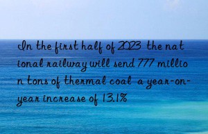 In the first half of 2023  the national railway will send 777 million tons of thermal coal  a year-on-year increase of 13.1%